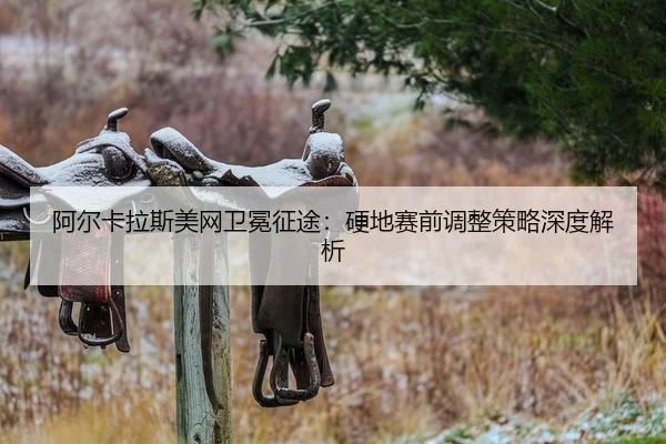阿尔卡拉斯美网卫冕征途：硬地赛前调整策略深度解析