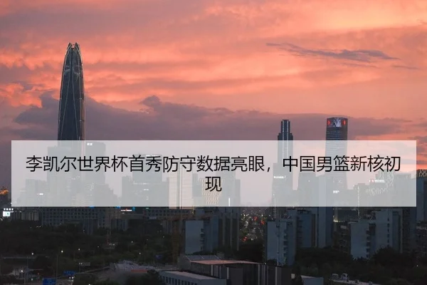 李凯尔世界杯首秀防守数据亮眼，中国男篮新核初现