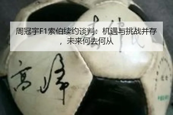 周冠宇F1索伯续约谈判：机遇与挑战并存，未来何去何从