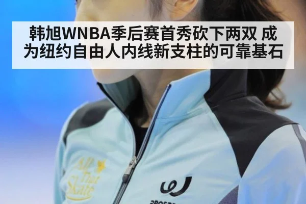 韩旭WNBA季后赛首秀砍下两双 成为纽约自由人内线新支柱的可靠基石