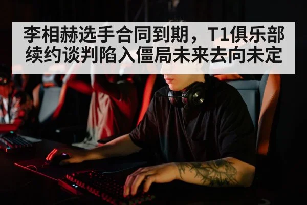 李相赫选手合同到期，T1俱乐部续约谈判陷入僵局未来去向未定