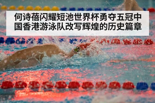何诗蓓闪耀短池世界杯勇夺五冠中国香港游泳队改写辉煌的历史篇章